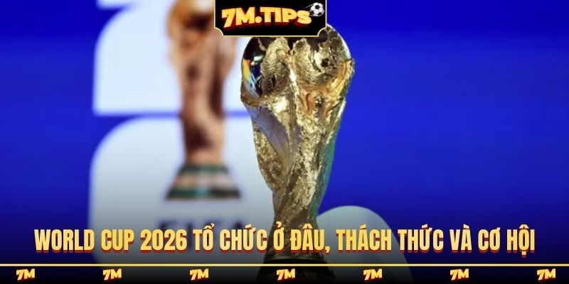 World Cup 2026 tổ chức ở đâu, thách thức và cơ hội